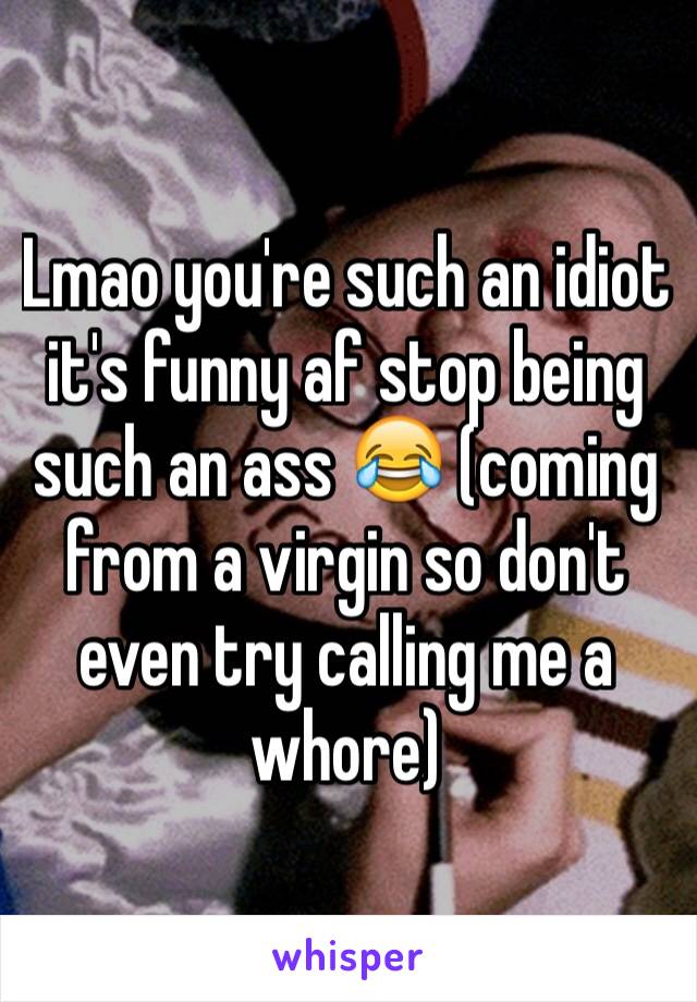 Lmao you're such an idiot it's funny af stop being such an ass 😂 (coming from a virgin so don't even try calling me a whore)