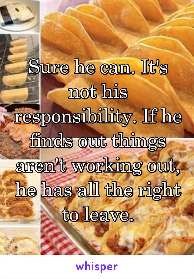 Sure he can. It's not his responsibility. If he finds out things aren't working out, he has all the right to leave.