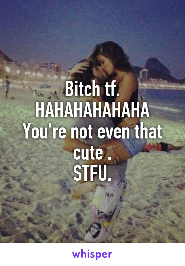 Bitch tf.
HAHAHAHAHAHA
You're not even that cute .
STFU.