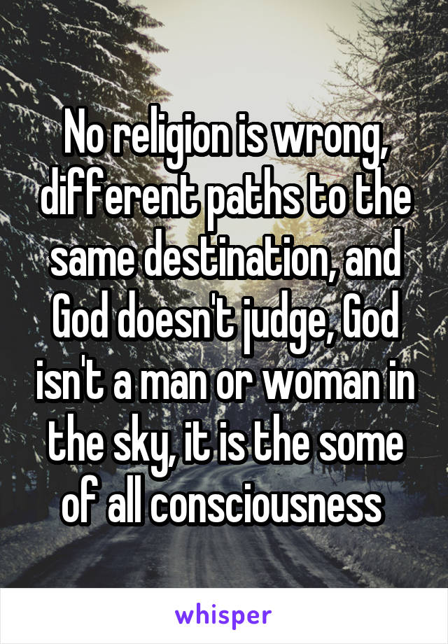 No religion is wrong, different paths to the same destination, and God doesn't judge, God isn't a man or woman in the sky, it is the some of all consciousness 