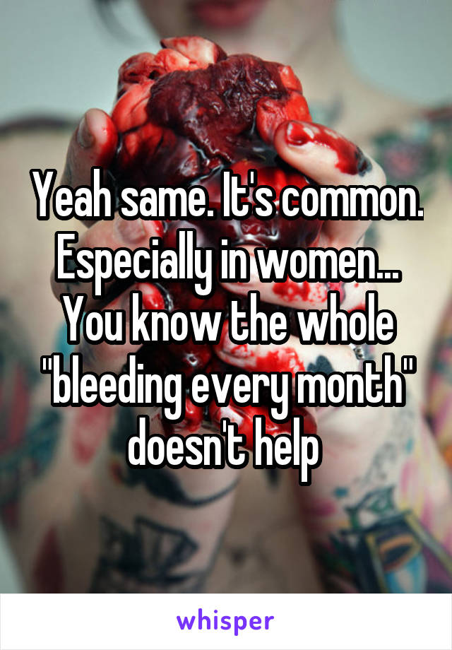 Yeah same. It's common. Especially in women... You know the whole "bleeding every month" doesn't help 