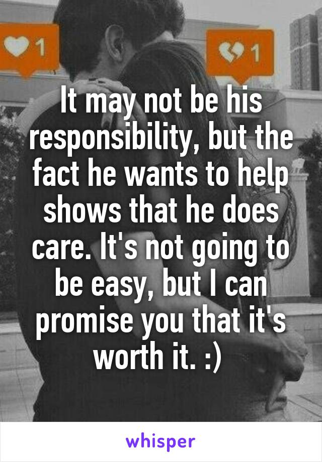 It may not be his responsibility, but the fact he wants to help shows that he does care. It's not going to be easy, but I can promise you that it's worth it. :) 