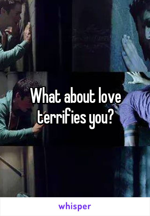 What about love terrifies you?