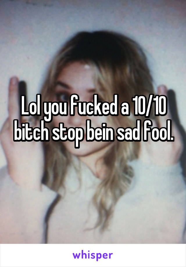 Lol you fucked a 10/10 bitch stop bein sad fool. 