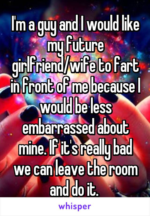 I'm a guy and I would like my future girlfriend/wife to fart in front of me because I would be less embarrassed about mine. If it's really bad we can leave the room and do it. 