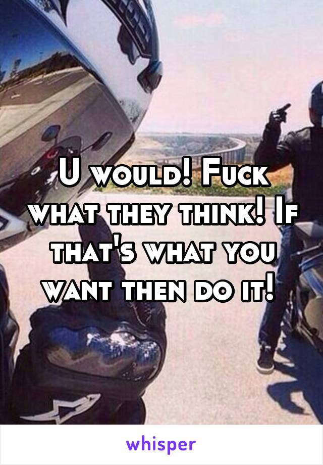 U would! Fuck what they think! If that's what you want then do it! 