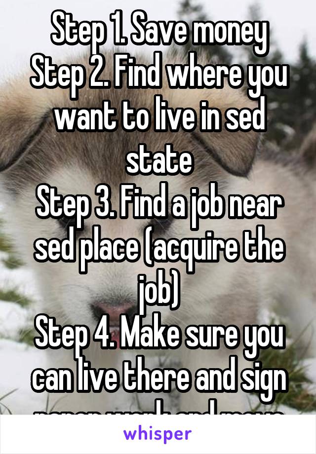 Step 1. Save money
Step 2. Find where you want to live in sed state
Step 3. Find a job near sed place (acquire the job)
Step 4. Make sure you can live there and sign paper work and move