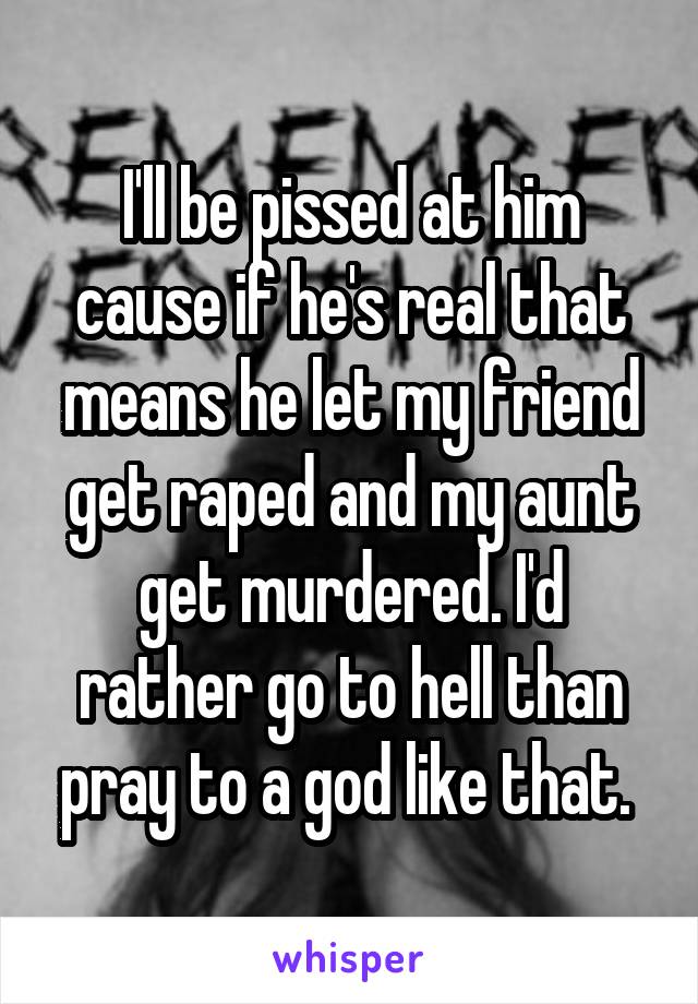 I'll be pissed at him cause if he's real that means he let my friend get raped and my aunt get murdered. I'd rather go to hell than pray to a god like that. 