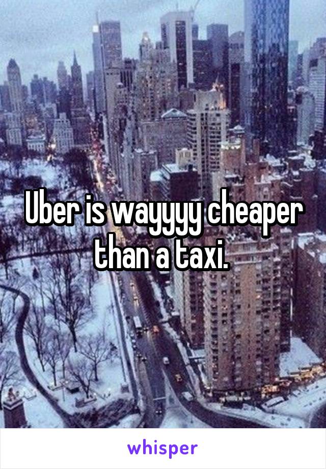 Uber is wayyyy cheaper than a taxi. 