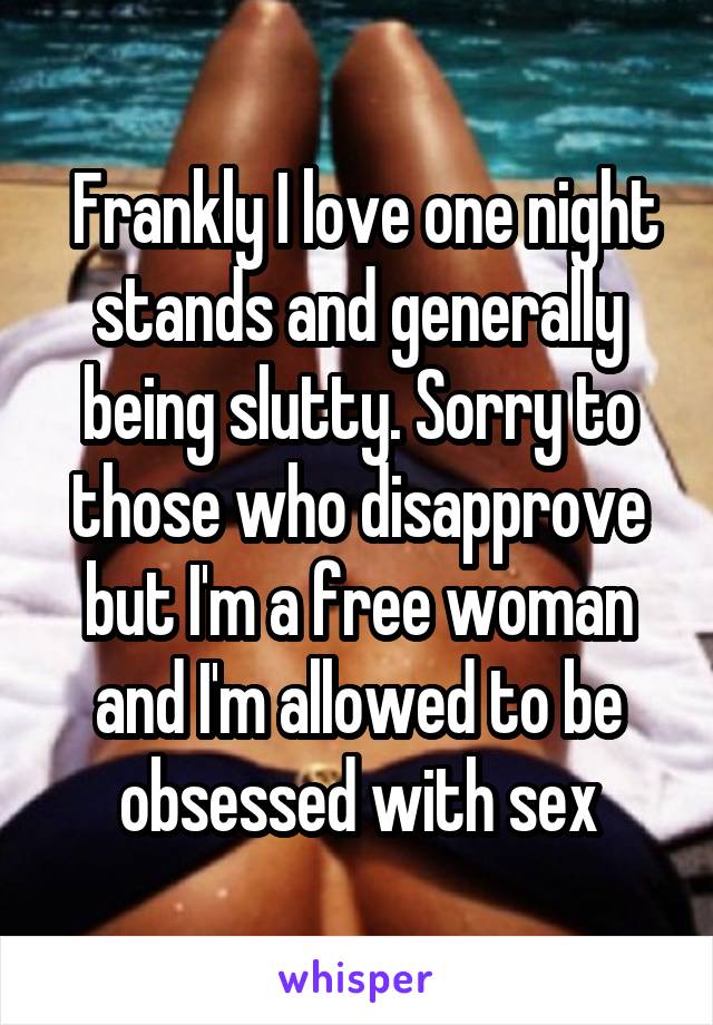  Frankly I love one night stands and generally being slutty. Sorry to those who disapprove but I'm a free woman and I'm allowed to be obsessed with sex