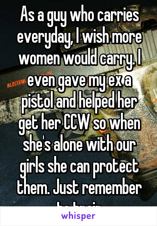 As a guy who carries everyday, I wish more women would carry. I even gave my ex a pistol and helped her get her CCW so when she's alone with our girls she can protect them. Just remember to train