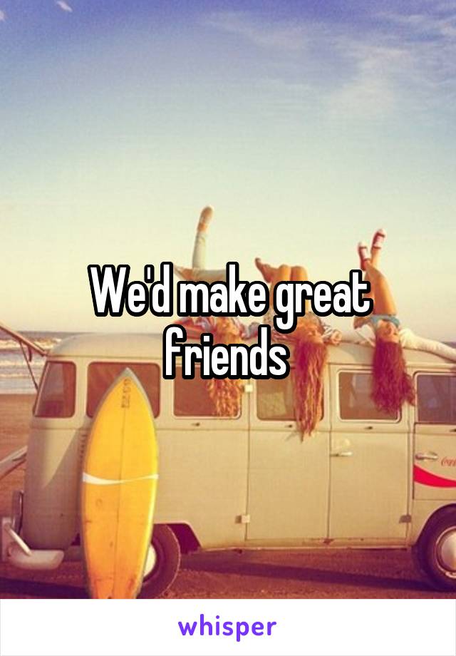 We'd make great friends 