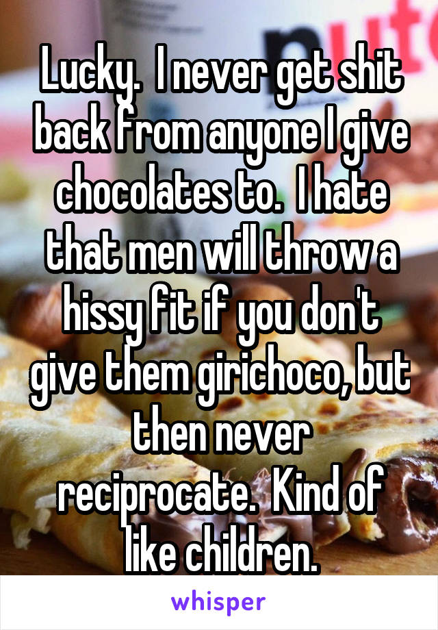 Lucky.  I never get shit back from anyone I give chocolates to.  I hate that men will throw a hissy fit if you don't give them girichoco, but then never reciprocate.  Kind of like children.