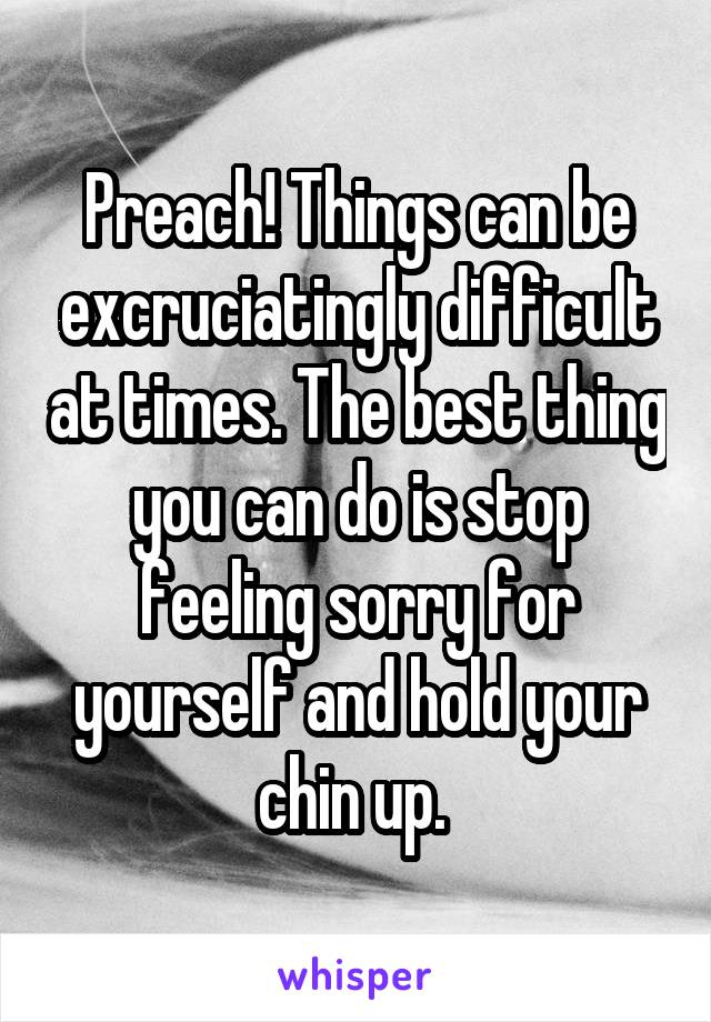 Preach! Things can be excruciatingly difficult at times. The best thing you can do is stop feeling sorry for yourself and hold your chin up. 