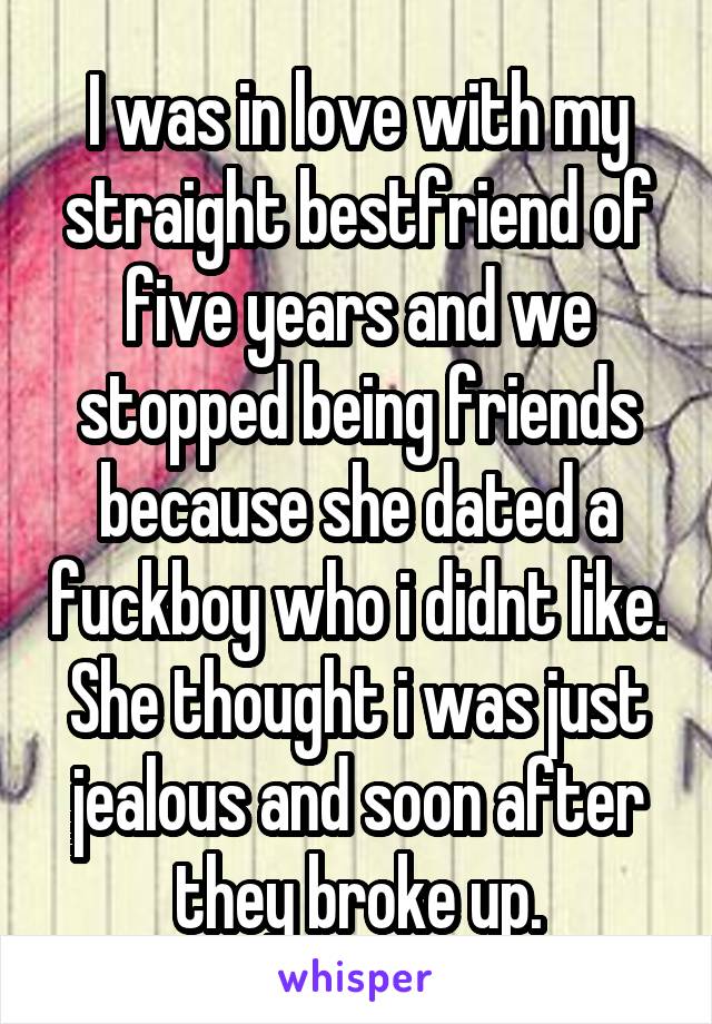 I was in love with my straight bestfriend of five years and we stopped being friends because she dated a fuckboy who i didnt like. She thought i was just jealous and soon after they broke up.