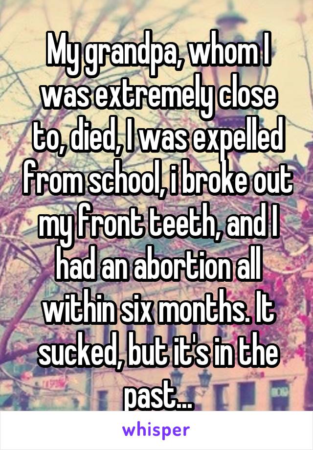 My grandpa, whom I was extremely close to, died, I was expelled from school, i broke out my front teeth, and I had an abortion all within six months. It sucked, but it's in the past...