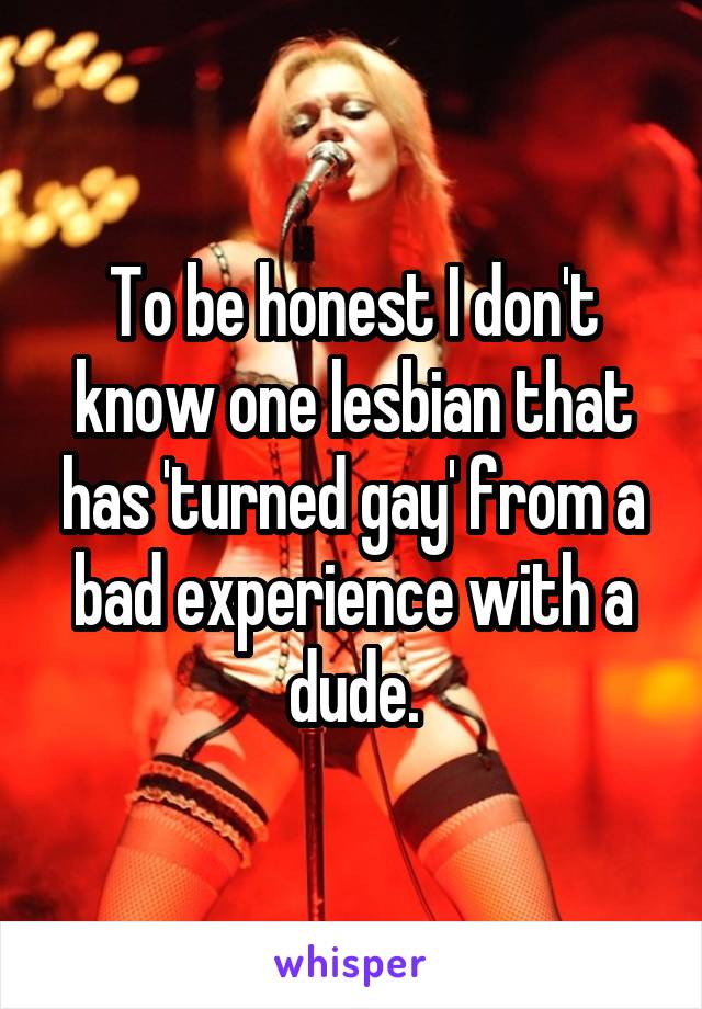 To be honest I don't know one lesbian that has 'turned gay' from a bad experience with a dude.