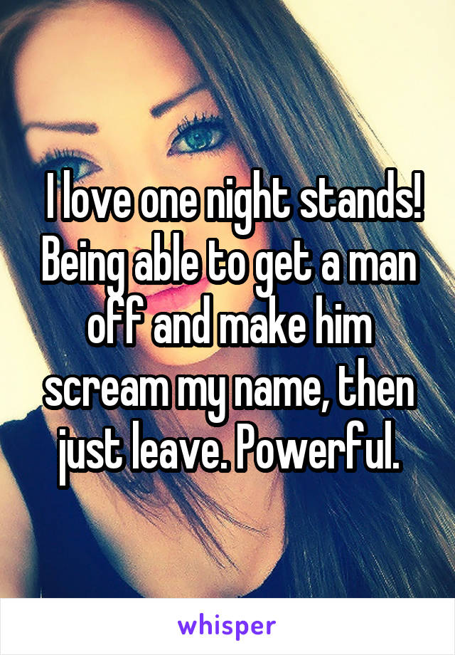  I love one night stands! Being able to get a man off and make him scream my name, then just leave. Powerful.