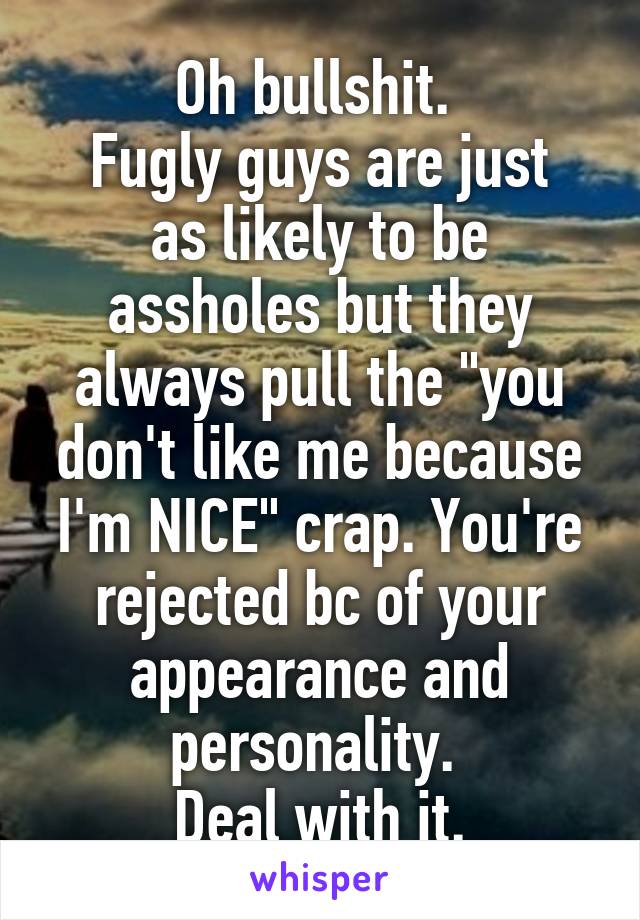 Oh bullshit. 
Fugly guys are just as likely to be assholes but they always pull the "you don't like me because I'm NICE" crap. You're rejected bc of your appearance and personality. 
Deal with it.