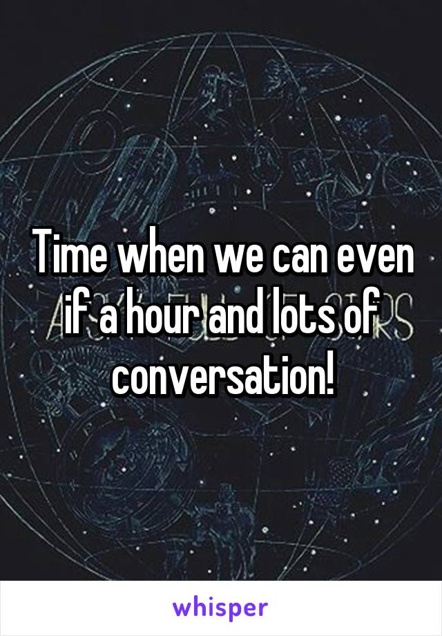 Time when we can even if a hour and lots of conversation!