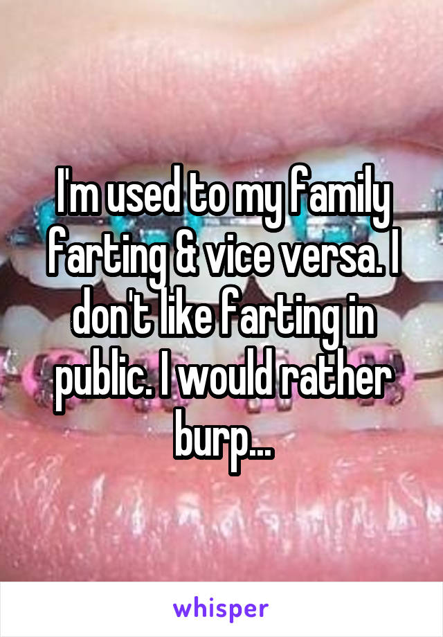 I'm used to my family farting & vice versa. I don't like farting in public. I would rather burp...