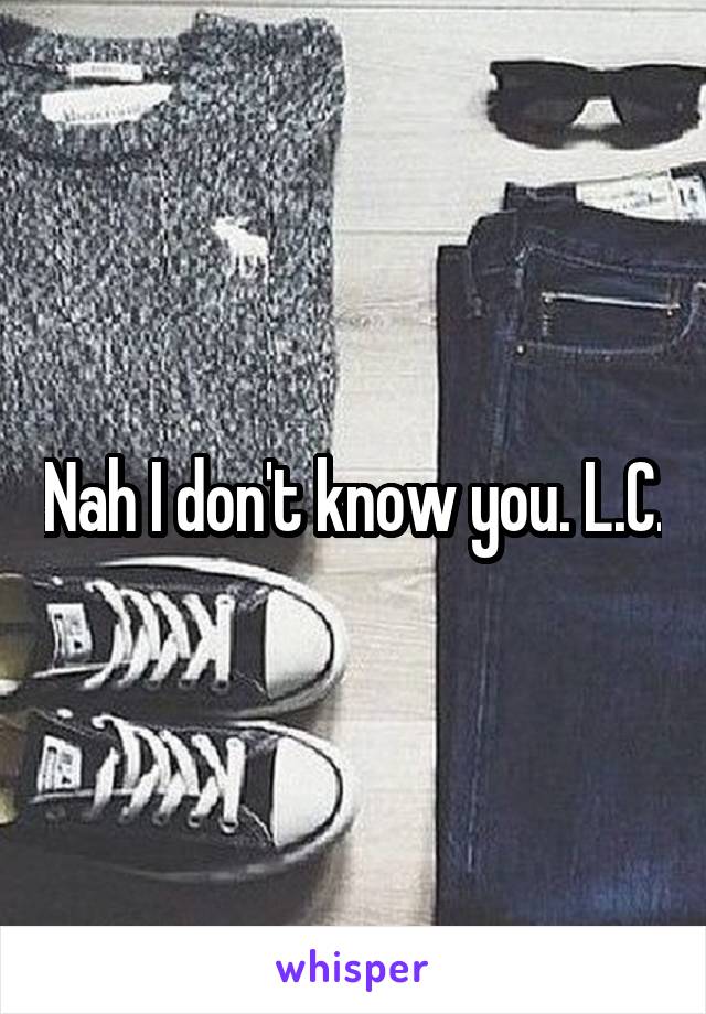 Nah I don't know you. L.C.