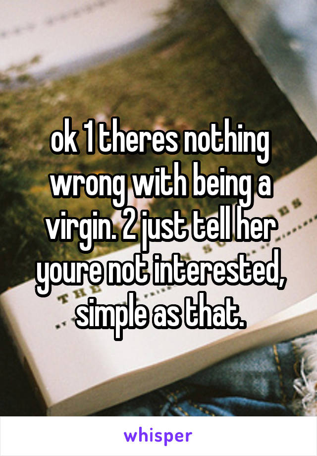 ok 1 theres nothing wrong with being a virgin. 2 just tell her youre not interested, simple as that.