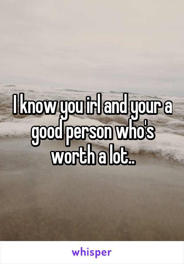 I know you irl and your a good person who's worth a lot..