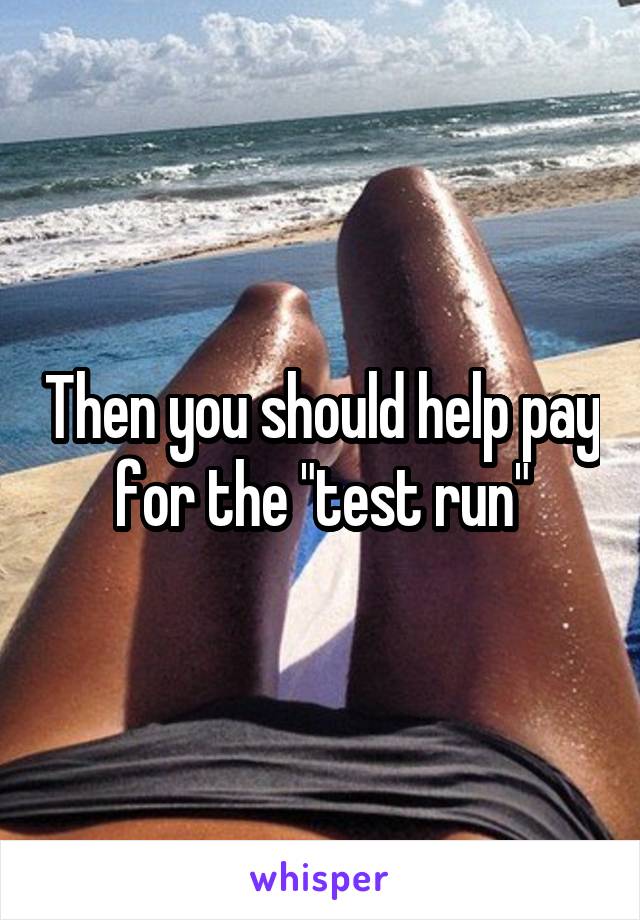 Then you should help pay for the "test run"