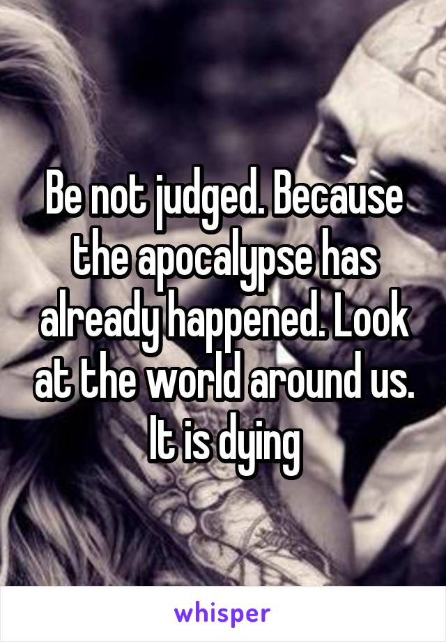 Be not judged. Because the apocalypse has already happened. Look at the world around us. It is dying