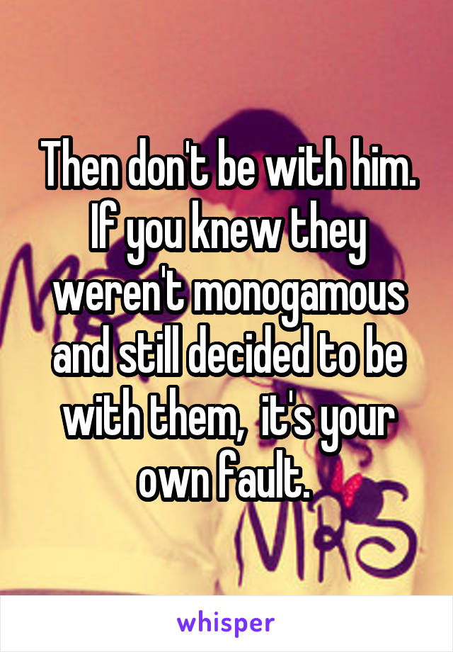 Then don't be with him. If you knew they weren't monogamous and still decided to be with them,  it's your own fault. 