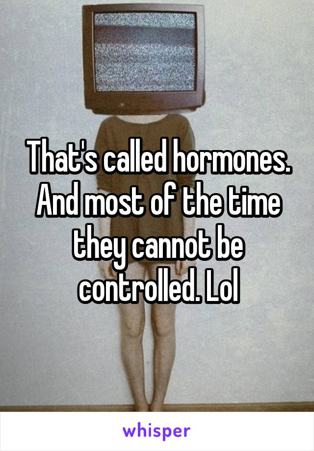 That's called hormones.
And most of the time they cannot be controlled. Lol