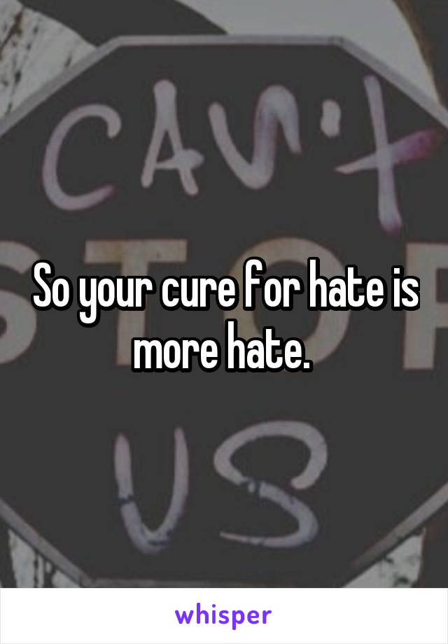 So your cure for hate is more hate. 