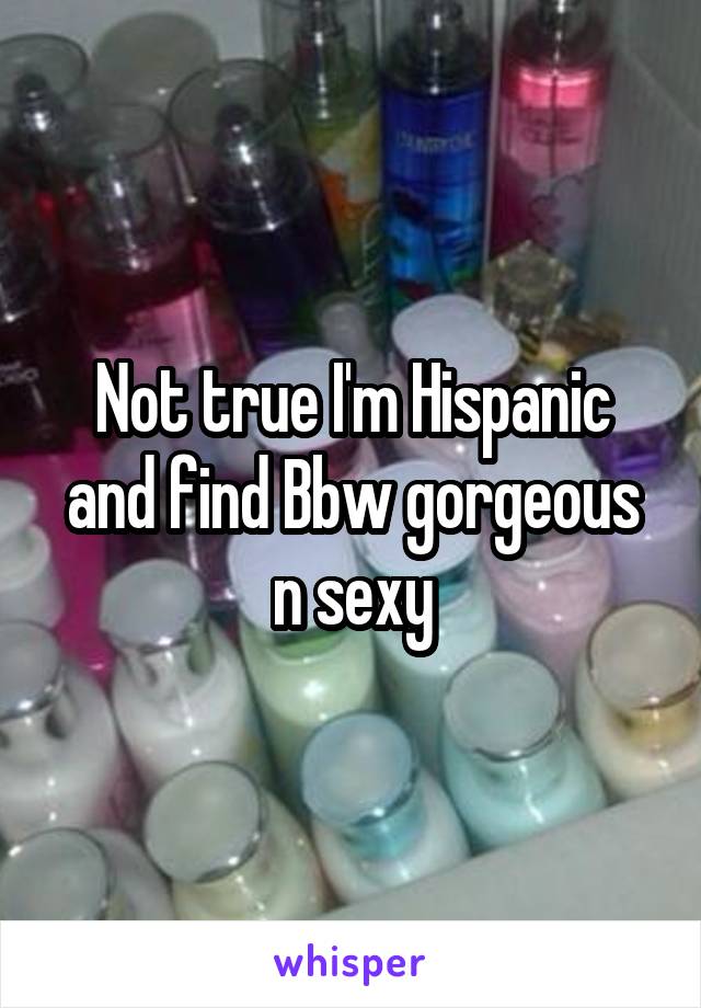 Not true I'm Hispanic and find Bbw gorgeous n sexy