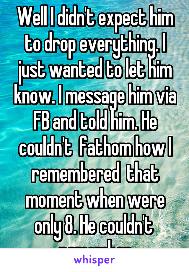 Well I didn't expect him to drop everything. I just wanted to let him know. I message him via FB and told him. He couldn't  fathom how I remembered  that moment when were only 8. He couldn't  remember