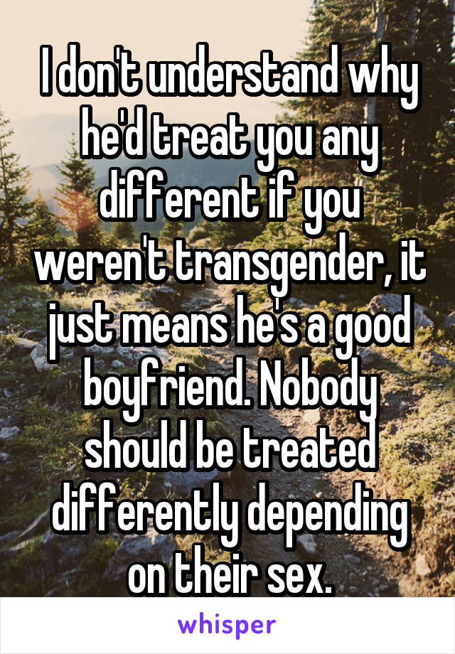 I don't understand why he'd treat you any different if you weren't transgender, it just means he's a good boyfriend. Nobody should be treated differently depending on their sex.