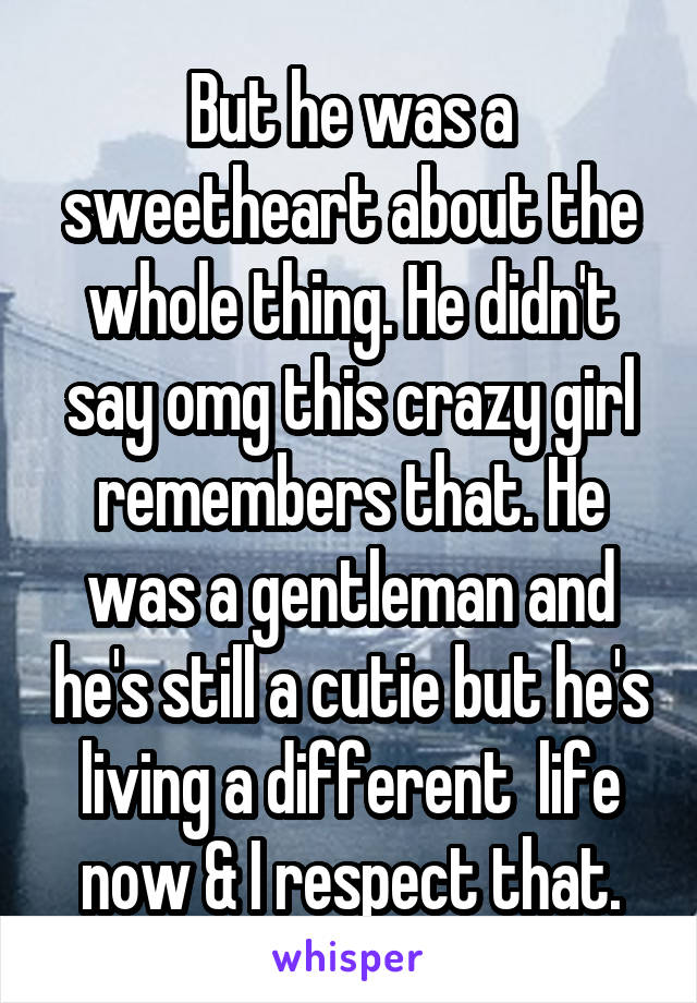 But he was a sweetheart about the whole thing. He didn't say omg this crazy girl remembers that. He was a gentleman and he's still a cutie but he's living a different  life now & I respect that.