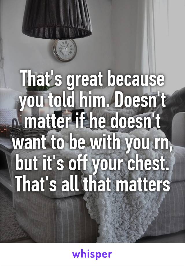 That's great because you told him. Doesn't matter if he doesn't want to be with you rn, but it's off your chest. That's all that matters