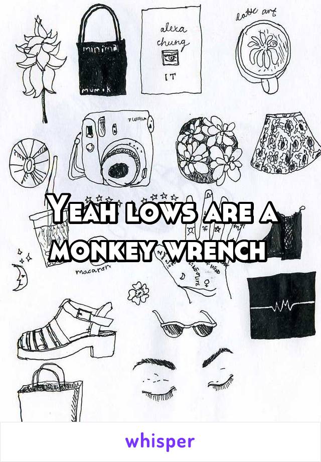 Yeah lows are a monkey wrench 