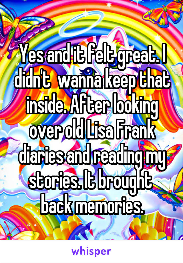 Yes and it felt great. I didn't  wanna keep that inside. After looking over old Lisa Frank diaries and reading my stories. It brought  back memories.