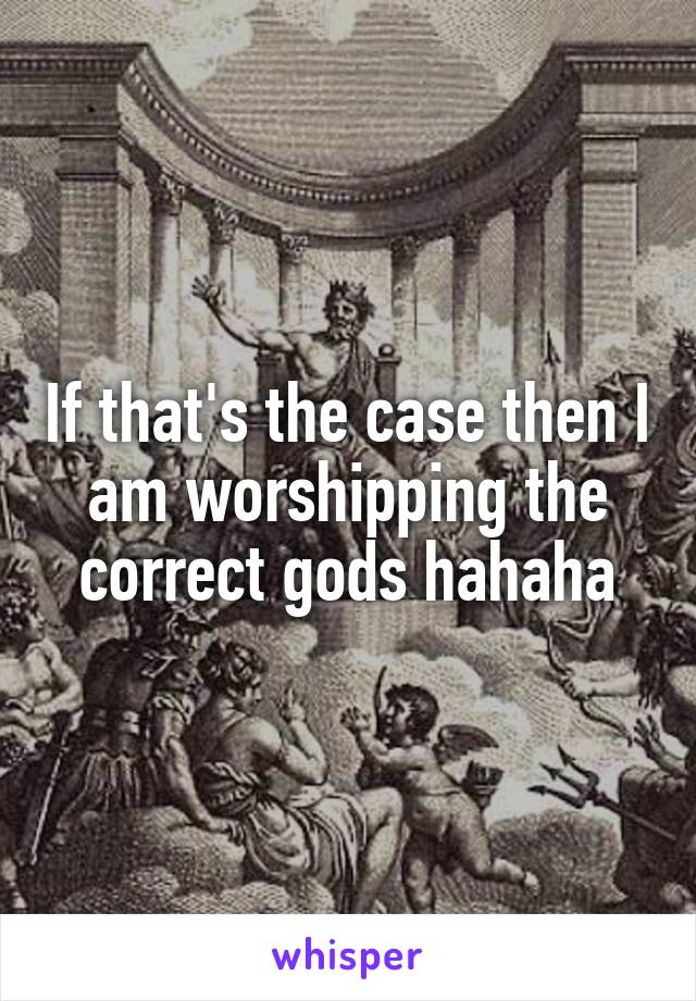 If that's the case then I am worshipping the correct gods hahaha