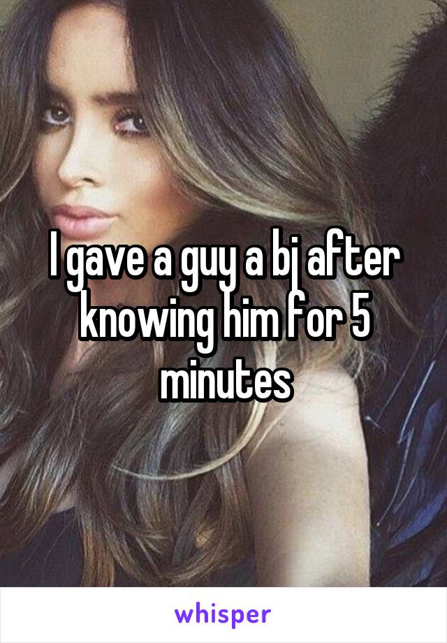 I gave a guy a bj after knowing him for 5 minutes