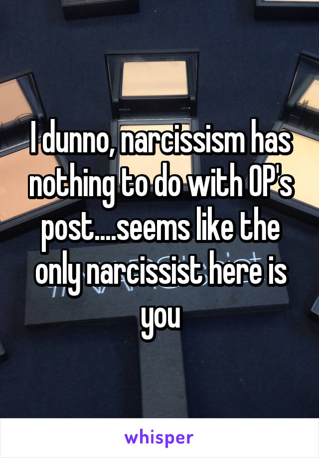 I dunno, narcissism has nothing to do with OP's post....seems like the only narcissist here is you