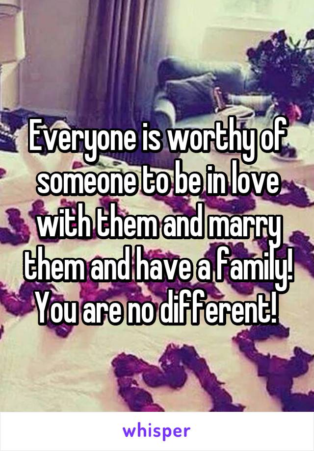 Everyone is worthy of someone to be in love with them and marry them and have a family! You are no different! 