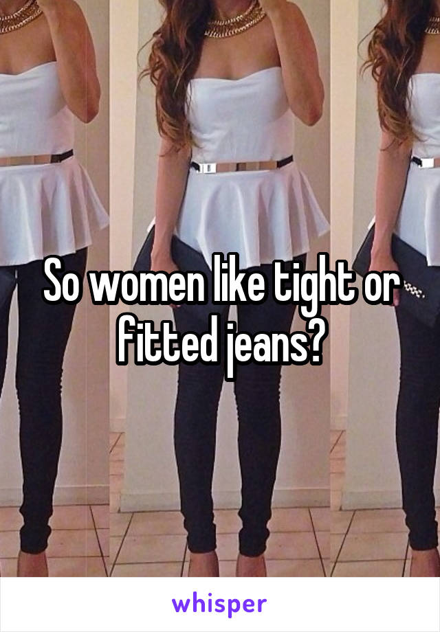 So women like tight or fitted jeans?