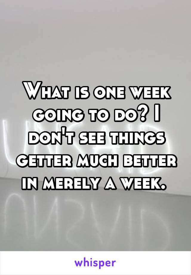 What is one week going to do? I don't see things getter much better in merely a week. 