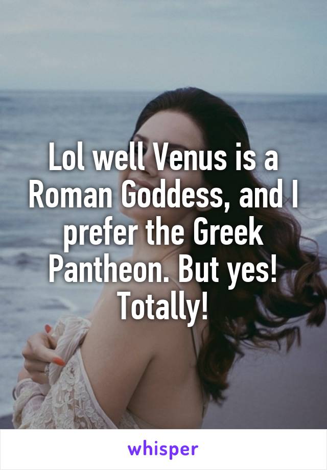 Lol well Venus is a Roman Goddess, and I prefer the Greek Pantheon. But yes! Totally!