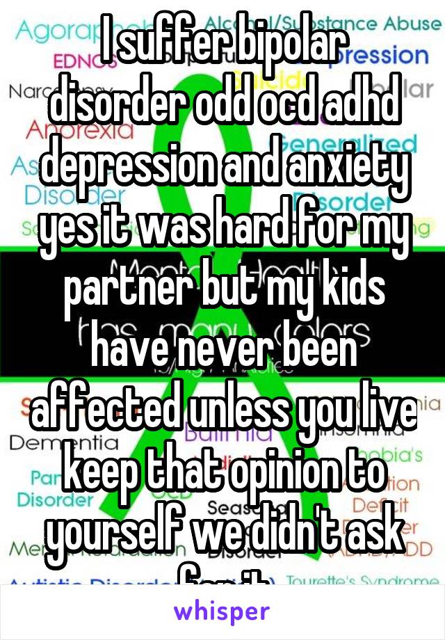 I suffer bipolar disorder odd ocd adhd depression and anxiety yes it was hard for my partner but my kids have never been affected unless you live keep that opinion to yourself we didn't ask for it