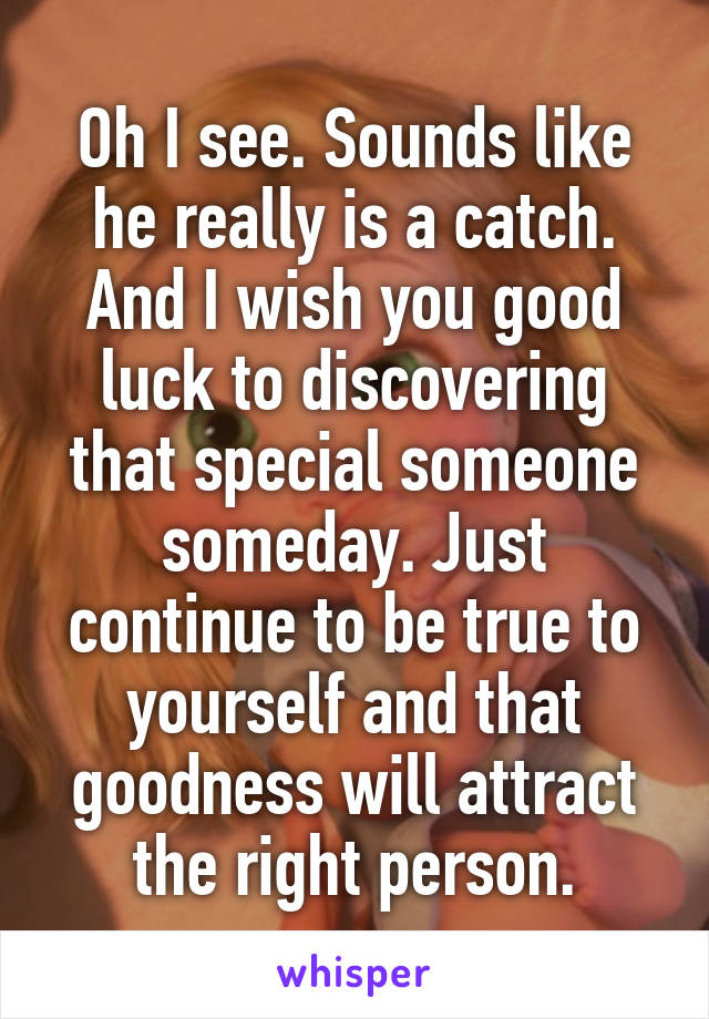 Oh I see. Sounds like he really is a catch. And I wish you good luck to discovering that special someone someday. Just continue to be true to yourself and that goodness will attract the right person.