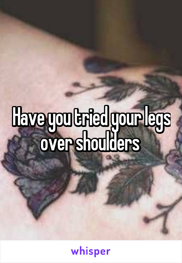 Have you tried your legs over shoulders 